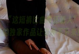 pans – “这短裤比曲奇还诱人”：网盘里的独家作品让你停不下来！