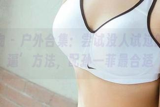 爱尤物 – 户外合集：尝试没人试过的‘装逼’方法，配孙一菲最合适