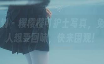 紧急企划 – 樱樱樱可护士写真，免费又让人想要回味，快来围观！